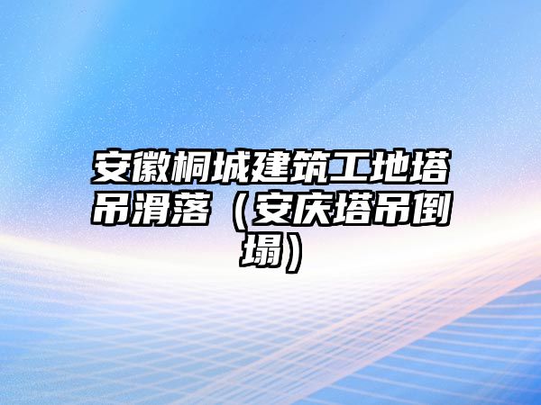 安徽桐城建筑工地塔吊滑落（安慶塔吊倒塌）