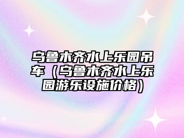 烏魯木齊水上樂園吊車（烏魯木齊水上樂園游樂設(shè)施價(jià)格）