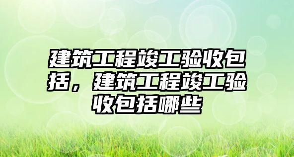 建筑工程竣工驗收包括，建筑工程竣工驗收包括哪些