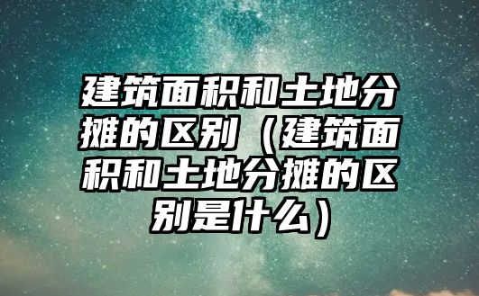 建筑面積和土地分?jǐn)偟膮^(qū)別（建筑面積和土地分?jǐn)偟膮^(qū)別是什么）