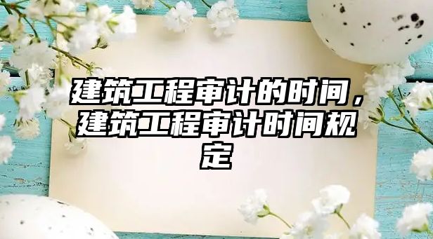 建筑工程審計(jì)的時(shí)間，建筑工程審計(jì)時(shí)間規(guī)定