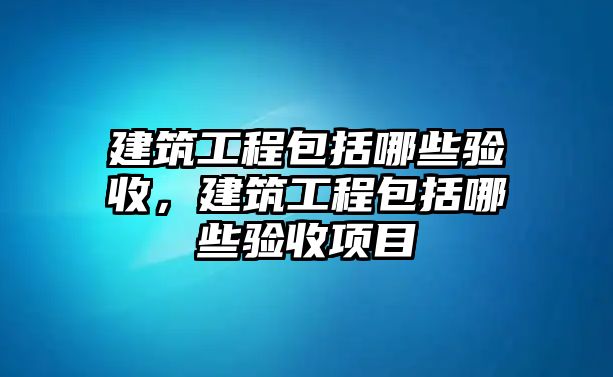 建筑工程包括哪些驗(yàn)收，建筑工程包括哪些驗(yàn)收項(xiàng)目