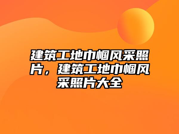 建筑工地巾幗風采照片，建筑工地巾幗風采照片大全