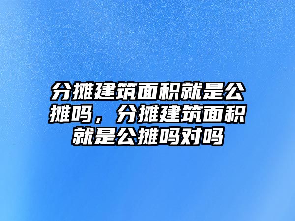 分?jǐn)偨ㄖ娣e就是公攤嗎，分?jǐn)偨ㄖ娣e就是公攤嗎對嗎