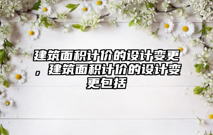 建筑面積計價的設(shè)計變更，建筑面積計價的設(shè)計變更包括