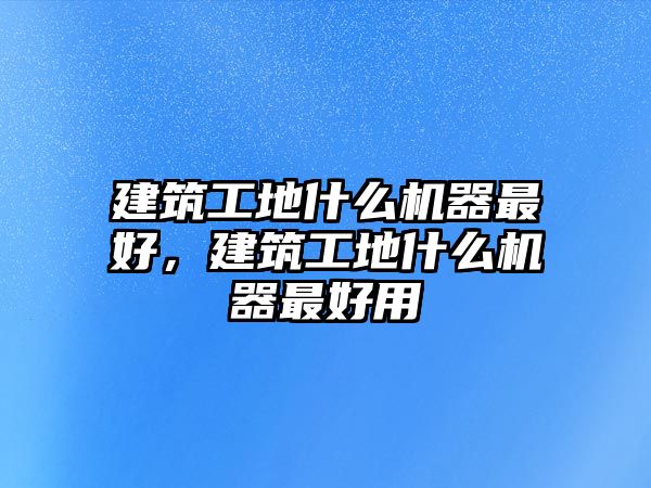 建筑工地什么機(jī)器最好，建筑工地什么機(jī)器最好用