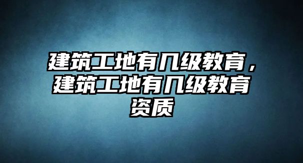 建筑工地有幾級教育，建筑工地有幾級教育資質(zhì)