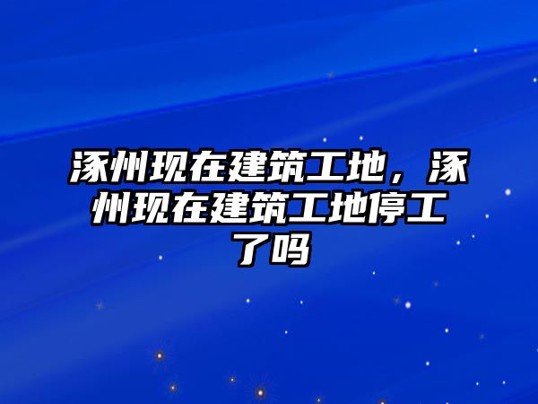 涿州現(xiàn)在建筑工地，涿州現(xiàn)在建筑工地停工了嗎