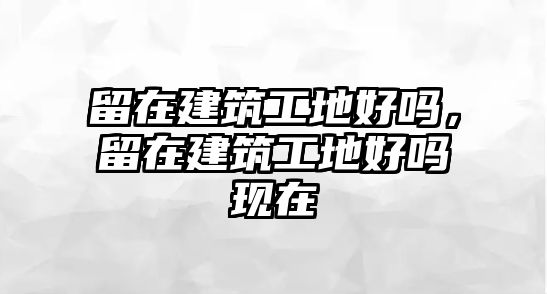 留在建筑工地好嗎，留在建筑工地好嗎現(xiàn)在