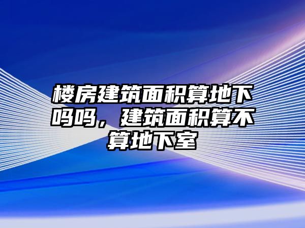 樓房建筑面積算地下嗎嗎，建筑面積算不算地下室