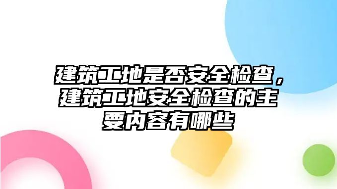 建筑工地是否安全檢查，建筑工地安全檢查的主要內(nèi)容有哪些