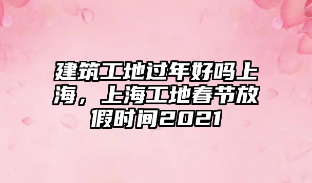 建筑工地過年好嗎上海，上海工地春節(jié)放假時間2021