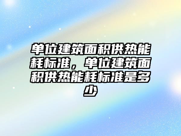 單位建筑面積供熱能耗標準，單位建筑面積供熱能耗標準是多少