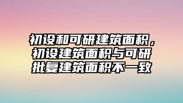 初設(shè)和可研建筑面積，初設(shè)建筑面積與可研批復建筑面積不一致