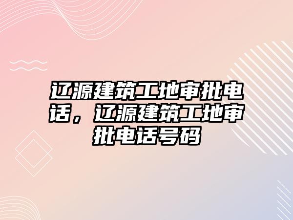 遼源建筑工地審批電話(huà)，遼源建筑工地審批電話(huà)號(hào)碼