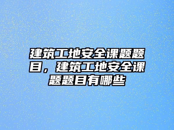 建筑工地安全課題題目，建筑工地安全課題題目有哪些