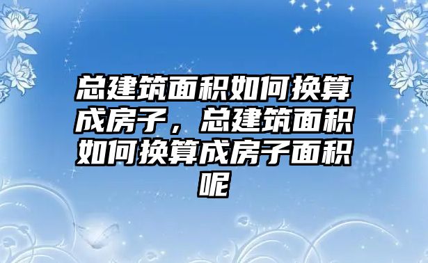 總建筑面積如何換算成房子，總建筑面積如何換算成房子面積呢