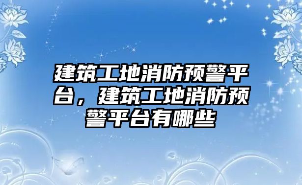 建筑工地消防預(yù)警平臺，建筑工地消防預(yù)警平臺有哪些