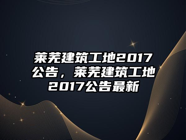 萊蕪建筑工地2017公告，萊蕪建筑工地2017公告最新