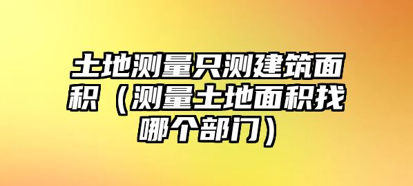 土地測量只測建筑面積（測量土地面積找哪個(gè)部門）