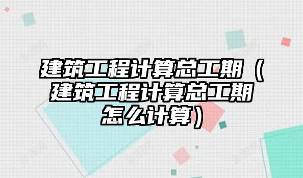 建筑工程計(jì)算總工期（建筑工程計(jì)算總工期怎么計(jì)算）