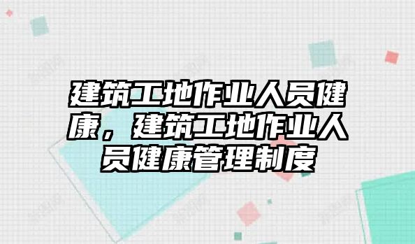 建筑工地作業(yè)人員健康，建筑工地作業(yè)人員健康管理制度