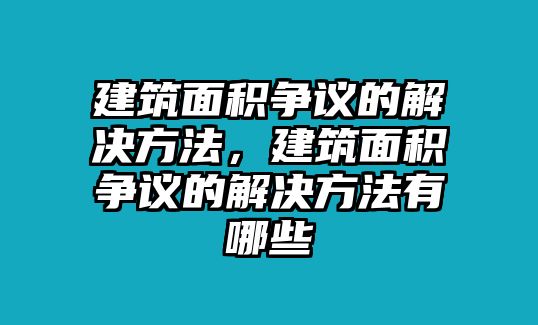 建筑面積爭議的解決方法，建筑面積爭議的解決方法有哪些