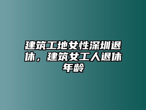 建筑工地女性深圳退休，建筑女工人退休年齡