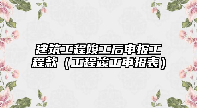 建筑工程竣工后申報(bào)工程款（工程竣工申報(bào)表）