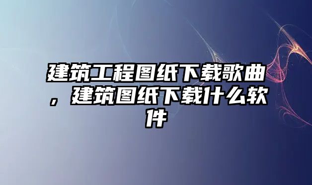 建筑工程圖紙下載歌曲，建筑圖紙下載什么軟件