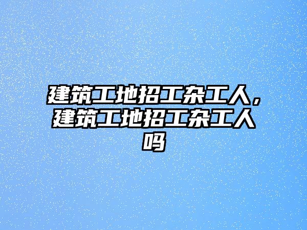 建筑工地招工雜工人，建筑工地招工雜工人嗎