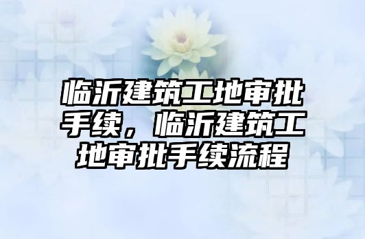 臨沂建筑工地審批手續(xù)，臨沂建筑工地審批手續(xù)流程