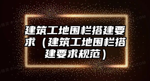 建筑工地圍欄搭建要求（建筑工地圍欄搭建要求規(guī)范）