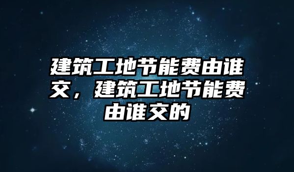 建筑工地節(jié)能費(fèi)由誰交，建筑工地節(jié)能費(fèi)由誰交的