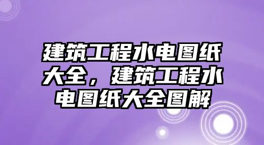 建筑工程水電圖紙大全，建筑工程水電圖紙大全圖解