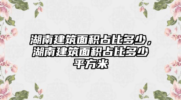 湖南建筑面積占比多少，湖南建筑面積占比多少平方米