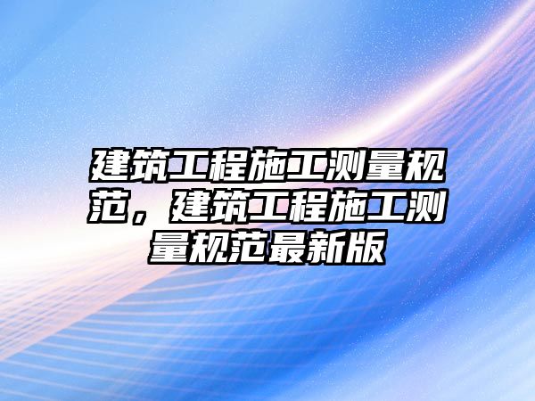 建筑工程施工測(cè)量規(guī)范，建筑工程施工測(cè)量規(guī)范最新版