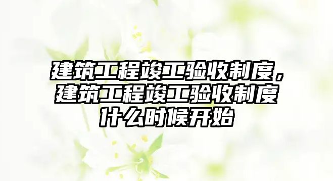 建筑工程竣工驗(yàn)收制度，建筑工程竣工驗(yàn)收制度什么時(shí)候開始