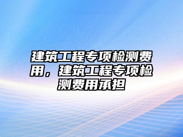 建筑工程專項檢測費用，建筑工程專項檢測費用承擔