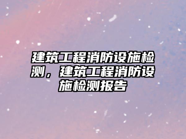 建筑工程消防設(shè)施檢測，建筑工程消防設(shè)施檢測報(bào)告