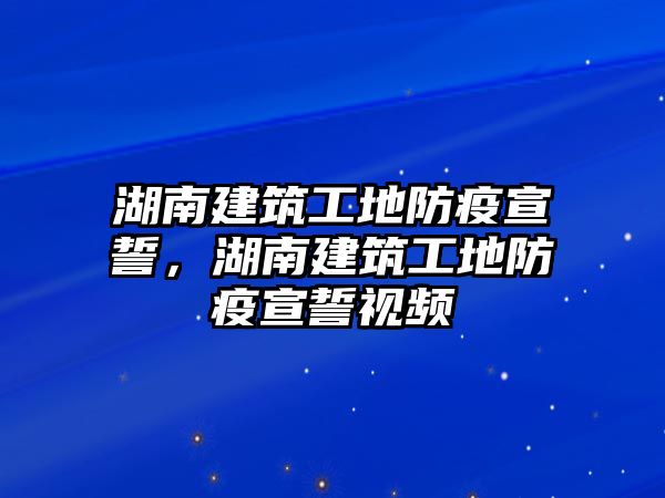 湖南建筑工地防疫宣誓，湖南建筑工地防疫宣誓視頻