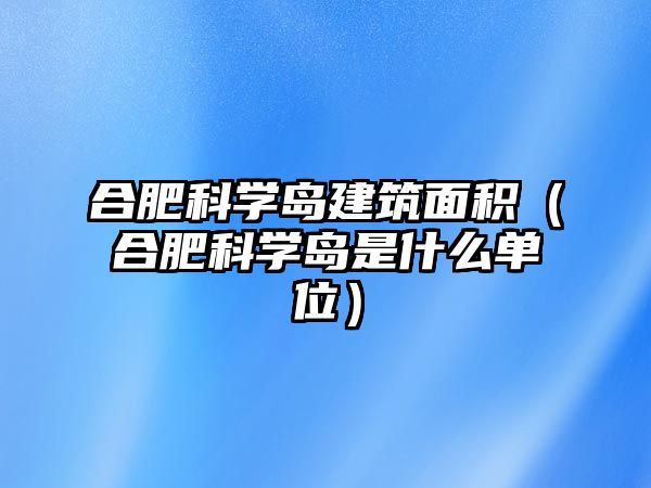 合肥科學島建筑面積（合肥科學島是什么單位）