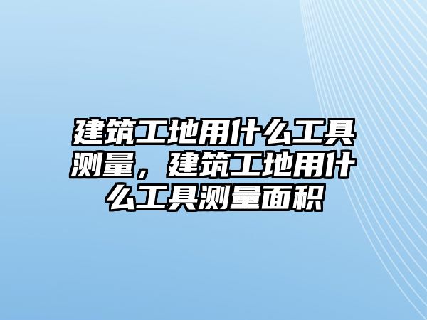 建筑工地用什么工具測量，建筑工地用什么工具測量面積