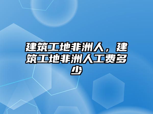 建筑工地非洲人，建筑工地非洲人工費(fèi)多少