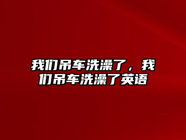 我們吊車洗澡了，我們吊車洗澡了英語