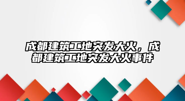 成都建筑工地突發(fā)大火，成都建筑工地突發(fā)大火事件