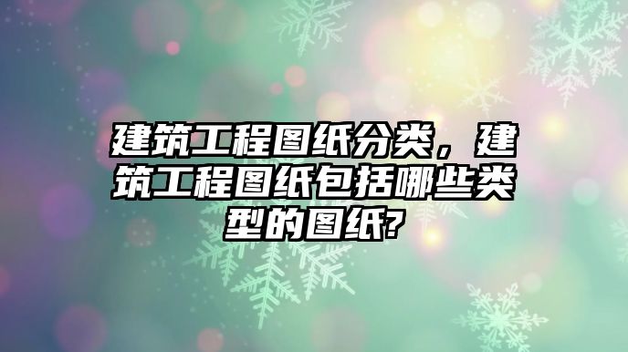 建筑工程圖紙分類，建筑工程圖紙包括哪些類型的圖紙?