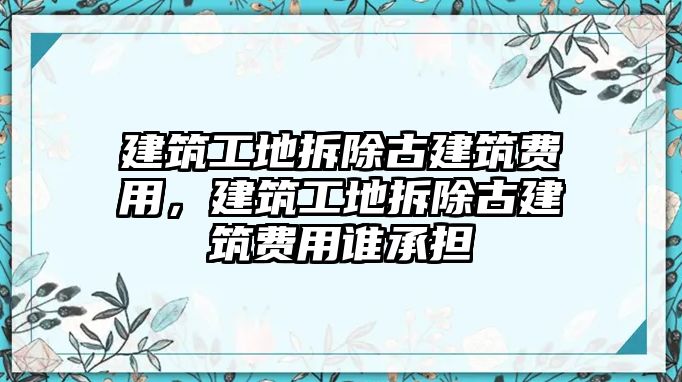 建筑工地拆除古建筑費(fèi)用，建筑工地拆除古建筑費(fèi)用誰承擔(dān)