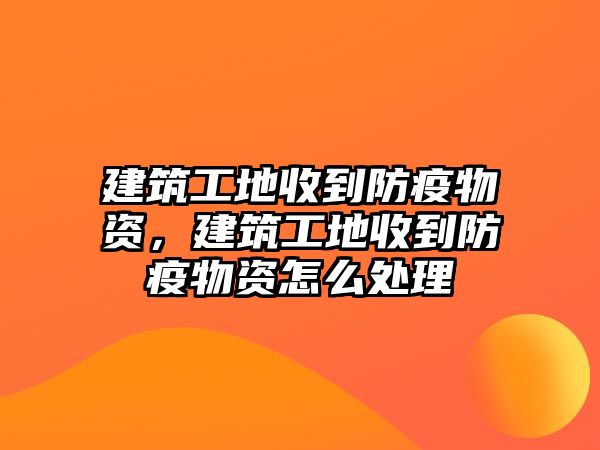 建筑工地收到防疫物資，建筑工地收到防疫物資怎么處理