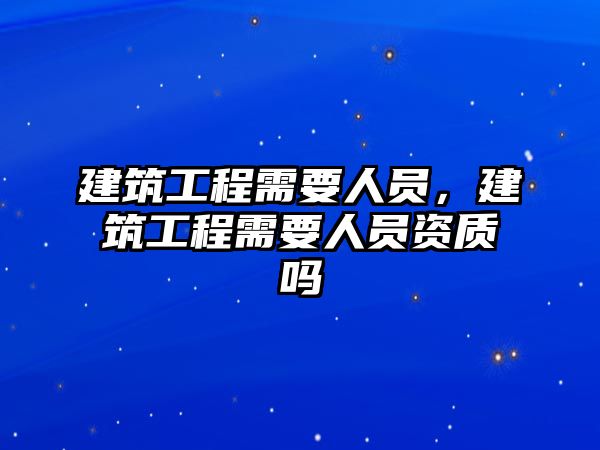 建筑工程需要人員，建筑工程需要人員資質(zhì)嗎